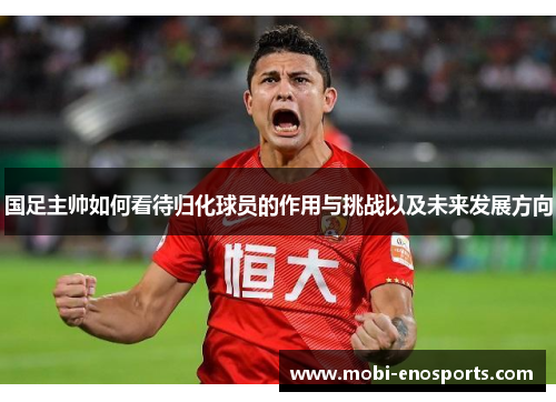国足主帅如何看待归化球员的作用与挑战以及未来发展方向
